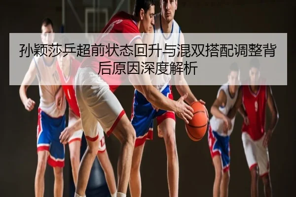孙颖莎乒超前状态回升与混双搭配调整背后原因深度解析