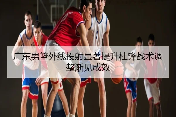 广东男篮外线投射显著提升杜锋战术调整渐见成效