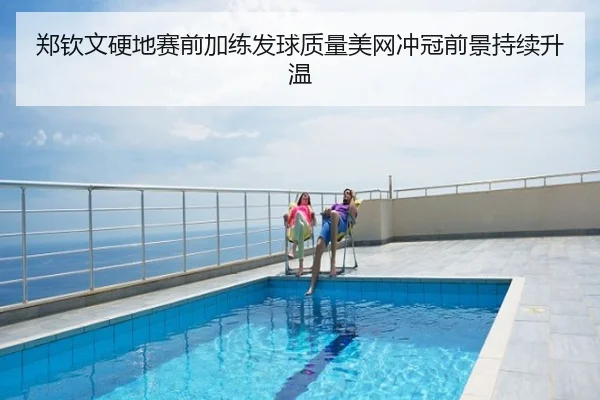 郑钦文硬地赛前加练发球质量美网冲冠前景持续升温