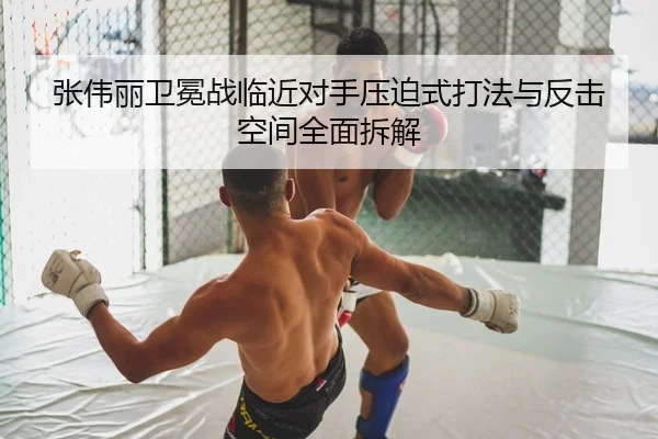 张伟丽卫冕战临近对手压迫式打法与反击空间全面拆解