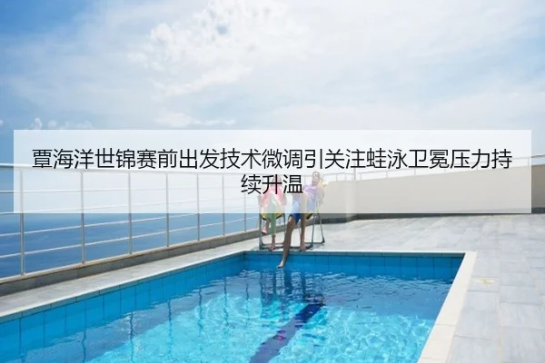 覃海洋世锦赛前出发技术微调引关注蛙泳卫冕压力持续升温